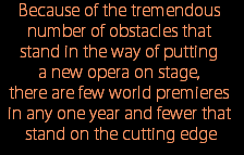 Because of the tremendous 
number of obstacles that 
stand in the way of putting 
a new opera on stage, 
there are few world premieres 
in any one year and fewer that 
stand on the cutting edge