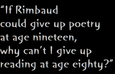 “If Rimbaud 
could give up poetry
at age nineteen, 
why can’t I give up 
reading at age eighty?”