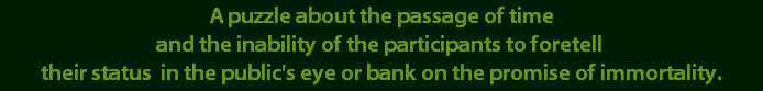 A puzzle about the passage of time
and the inability of the participants to foretell 
their status  in the public's eye or bank on the promise of immortality.